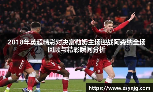2018年英超精彩对决富勒姆主场迎战阿森纳全场回顾与精彩瞬间分析